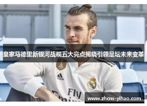 皇家马德里新银河战舰五大亮点揭晓引领足坛未来变革