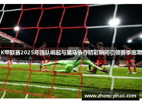 K甲联赛2025年强队崛起与黑马争夺精彩瞬间引领赛季高潮 K甲联赛2025年强队崛起与黑马争夺精彩瞬间引领赛季高潮