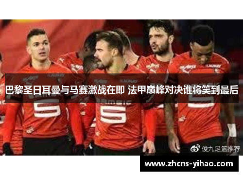 巴黎圣日耳曼与马赛激战在即 法甲巅峰对决谁将笑到最后