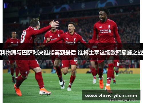 利物浦与巴萨对决谁能笑到最后 谁将主宰这场欧冠巅峰之战