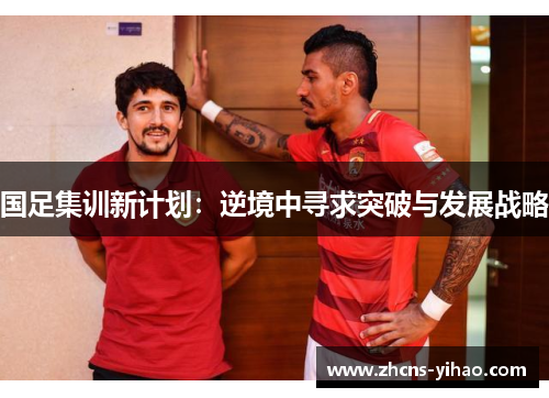 国足集训新计划：逆境中寻求突破与发展战略