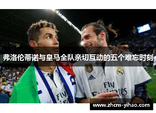 弗洛伦蒂诺与皇马全队亲切互动的五个难忘时刻