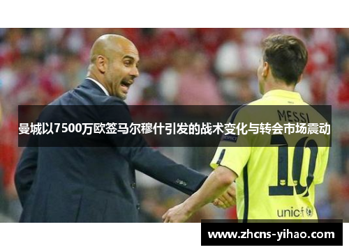 曼城以7500万欧签马尔穆什引发的战术变化与转会市场震动