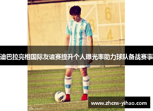 迪巴拉亮相国际友谊赛提升个人曝光率助力球队备战赛事