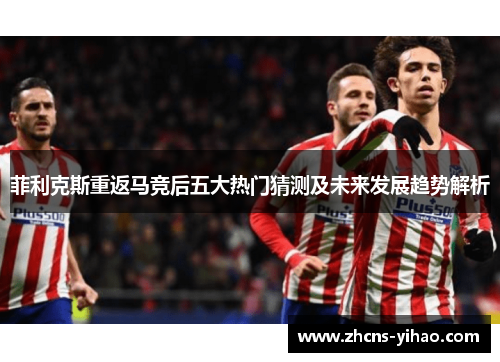 菲利克斯重返马竞后五大热门猜测及未来发展趋势解析