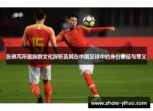 张琳芃所属族群文化探析及其在中国足球中的身份象征与意义