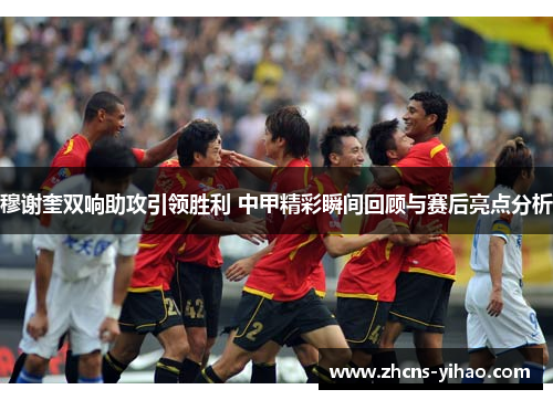 穆谢奎双响助攻引领胜利 中甲精彩瞬间回顾与赛后亮点分析