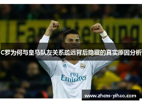 C罗为何与皇马队友关系疏远背后隐藏的真实原因分析