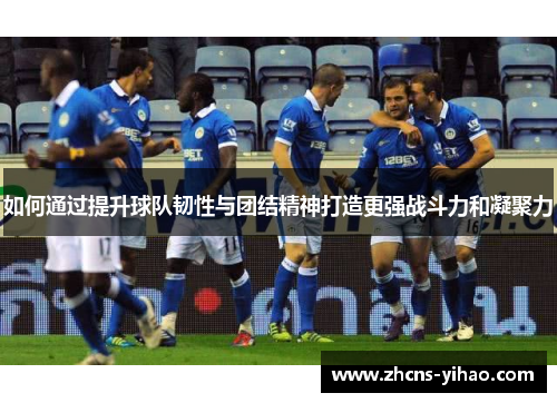 如何通过提升球队韧性与团结精神打造更强战斗力和凝聚力 如何通过提升球队韧性与团结精神打造更强战斗力和凝聚力