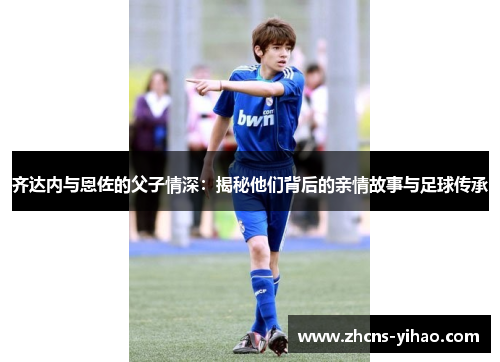 齐达内与恩佐的父子情深：揭秘他们背后的亲情故事与足球传承